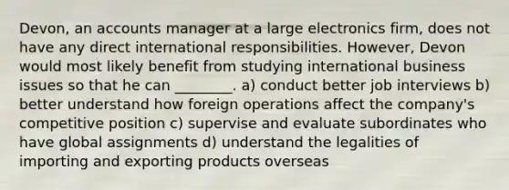 Devon, an accounts manager at a large electronics firm, does not have any direct international responsibilities. However, Devon would most likely benefit from studying international business issues so that he can ________. a) conduct better job interviews b) better understand how foreign operations affect the company's competitive position c) supervise and evaluate subordinates who have global assignments d) understand the legalities of importing and exporting products overseas