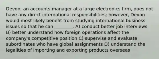 Devon, an accounts manager at a large electronics firm, does not have any direct international responsibilities; however, Devon would most likely benefit from studying international business issues so that he can ________. A) conduct better job interviews B) better understand how foreign operations affect the company's competitive position C) supervise and evaluate subordinates who have global assignments D) understand the legalities of importing and exporting products overseas