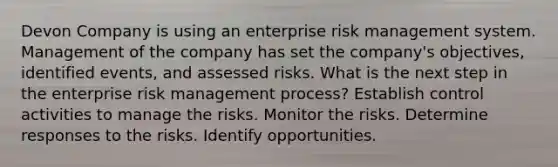 Devon Company is using an enterprise risk management system. Management of the company has set the company's objectives, identified events, and assessed risks. What is the next step in the enterprise risk management process? Establish control activities to manage the risks. Monitor the risks. Determine responses to the risks. Identify opportunities.