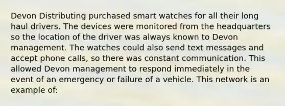 Devon Distributing purchased smart watches for all their long haul drivers. The devices were monitored from the headquarters so the location of the driver was always known to Devon management. The watches could also send text messages and accept phone calls, so there was constant communication. This allowed Devon management to respond immediately in the event of an emergency or failure of a vehicle. This network is an example of: