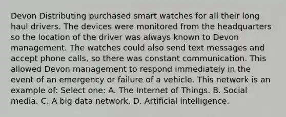 Devon Distributing purchased smart watches for all their long haul drivers. The devices were monitored from the headquarters so the location of the driver was always known to Devon management. The watches could also send text messages and accept phone calls, so there was constant communication. This allowed Devon management to respond immediately in the event of an emergency or failure of a vehicle. This network is an example of: Select one: A. The Internet of Things. B. Social media. C. A big data network. D. Artificial intelligence.