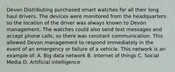 Devon Distributing purchased smart watches for all their long haul drivers. The devices were monitored from the headquarters so the location of the driver was always known to Devon management. The watches could also send text messages and accept phone calls, so there was constant communication. This allowed Devon management to respond immediately in the event of an emergency or failure of a vehicle. This network is an example of: A. Big data network B. Internet of things C. Social Media D. Artificial intelligence