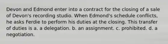 Devon and Edmond enter into a contract for the closing of a sale of Devon's recording studio. When Edmond's schedule conflicts, he asks Ferdie to perform his duties at the closing. This transfer of duties is a. a delegation. b. an assignment. c. prohibited. d. a negotiation.