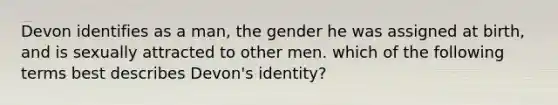 Devon identifies as a man, the gender he was assigned at birth, and is sexually attracted to other men. which of the following terms best describes Devon's identity?