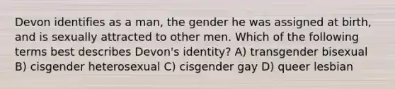 Devon identifies as a man, the gender he was assigned at birth, and is sexually attracted to other men. Which of the following terms best describes Devon's identity? A) transgender bisexual B) cisgender heterosexual C) cisgender gay D) queer lesbian