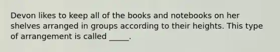 Devon likes to keep all of the books and notebooks on her shelves arranged in groups according to their heights. This type of arrangement is called _____.