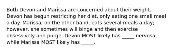 Both Devon and Marissa are concerned about their weight. Devon has begun restricting her diet, only eating one small meal a day. Marissa, on the other hand, eats several meals a day; however, she sometimes will binge and then exercise obsessively and purge. Devon MOST likely has _____ nervosa, while Marissa MOST likely has _____.