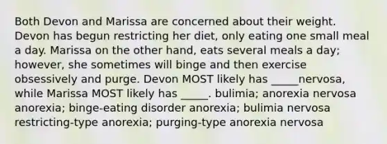 Both Devon and Marissa are concerned about their weight. Devon has begun restricting her diet, only eating one small meal a day. Marissa on the other hand, eats several meals a day; however, she sometimes will binge and then exercise obsessively and purge. Devon MOST likely has _____nervosa, while Marissa MOST likely has _____. bulimia; anorexia nervosa anorexia; binge-eating disorder anorexia; bulimia nervosa restricting-type anorexia; purging-type anorexia nervosa