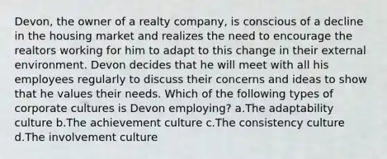 Devon, the owner of a realty company, is conscious of a decline in the housing market and realizes the need to encourage the realtors working for him to adapt to this change in their external environment. Devon decides that he will meet with all his employees regularly to discuss their concerns and ideas to show that he values their needs. Which of the following types of corporate cultures is Devon employing? a.The adaptability culture b.The achievement culture c.The consistency culture d.The involvement culture