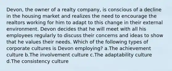 Devon, the owner of a realty company, is conscious of a decline in the housing market and realizes the need to encourage the realtors working for him to adapt to this change in their external environment. Devon decides that he will meet with all his employees regularly to discuss their concerns and ideas to show that he values their needs. Which of the following types of corporate cultures is Devon employing? a.The achievement culture b.The involvement culture c.The adaptability culture d.The consistency culture