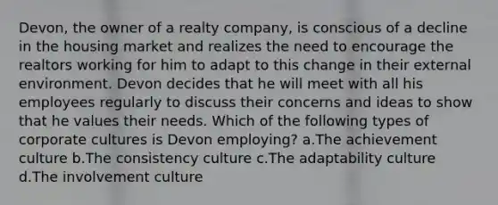 Devon, the owner of a realty company, is conscious of a decline in the housing market and realizes the need to encourage the realtors working for him to adapt to this change in their external environment. Devon decides that he will meet with all his employees regularly to discuss their concerns and ideas to show that he values their needs. Which of the following types of corporate cultures is Devon employing? a.The achievement culture b.The consistency culture c.The adaptability culture d.The involvement culture