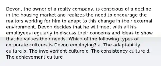 Devon, the owner of a realty company, is conscious of a decline in the housing market and realizes the need to encourage the realtors working for him to adapt to this change in their external environment. Devon decides that he will meet with all his employees regularly to discuss their concerns and ideas to show that he values their needs. Which of the following types of corporate cultures is Devon employing? a. The adaptability culture b. The involvement culture c. The consistency culture d. The achievement culture