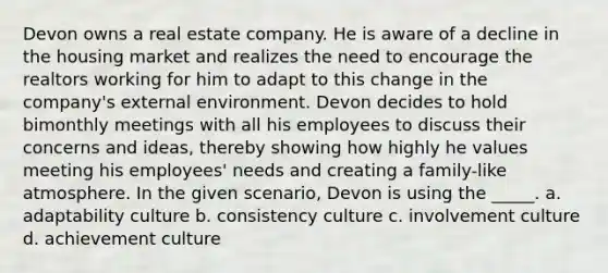 Devon owns a real estate company. He is aware of a decline in the housing market and realizes the need to encourage the realtors working for him to adapt to this change in the company's external environment. Devon decides to hold bimonthly meetings with all his employees to discuss their concerns and ideas, thereby showing how highly he values meeting his employees' needs and creating a family-like atmosphere. In the given scenario, Devon is using the _____. a. adaptability culture b. consistency culture c. involvement culture d. achievement culture