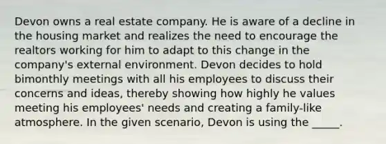 Devon owns a real estate company. He is aware of a decline in the housing market and realizes the need to encourage the realtors working for him to adapt to this change in the company's external environment. Devon decides to hold bimonthly meetings with all his employees to discuss their concerns and ideas, thereby showing how highly he values meeting his employees' needs and creating a family-like atmosphere. In the given scenario, Devon is using the _____.