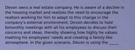 Devon owns a real estate company. He is aware of a decline in the housing market and realizes the need to encourage the realtors working for him to adapt to this change in the company's external environment. Devon decides to hold bimonthly meetings with all his employees to discuss their concerns and ideas, thereby showing how highly he values meeting his employees' needs and creating a family-like atmosphere. In the given scenario, Devon is using the _____