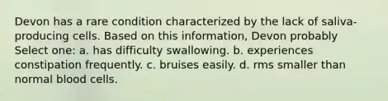 Devon has a rare condition characterized by the lack of saliva-producing cells. Based on this information, Devon probably Select one: a. has difficulty swallowing. b. experiences constipation frequently. c. bruises easily. d. rms smaller than normal blood cells.