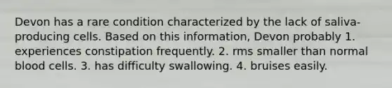 Devon has a rare condition characterized by the lack of saliva-producing cells. Based on this information, Devon probably 1. experiences constipation frequently. 2. rms smaller than normal blood cells. 3. has difficulty swallowing. 4. bruises easily.