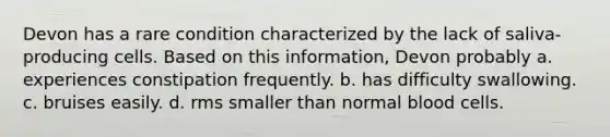 Devon has a rare condition characterized by the lack of saliva-producing cells. Based on this information, Devon probably a. experiences constipation frequently. b. has difficulty swallowing. c. bruises easily. d. rms smaller than normal blood cells.