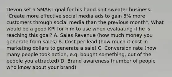 Devon set a SMART goal for his hand-knit sweater business: "Create more effective social media ads to gain 5% more customers through social media than the previous month". What would be a good KPI for him to use when evaluating if he is reaching this goal? A. Sales Revenue (how much money you generate from sales) B. Cost per lead (how much it cost in marketing dollars to generate a sale) C. Conversion rate (how many people took action, e.g. bought something, out of the people you attracted) D. Brand awareness (number of people who know about your brand)