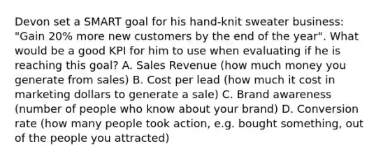 Devon set a SMART goal for his hand-knit sweater business: "Gain 20% more new customers by the end of the year". What would be a good KPI for him to use when evaluating if he is reaching this goal? A. Sales Revenue (how much money you generate from sales) B. Cost per lead (how much it cost in marketing dollars to generate a sale) C. Brand awareness (number of people who know about your brand) D. Conversion rate (how many people took action, e.g. bought something, out of the people you attracted)