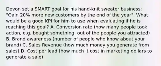 Devon set a SMART goal for his hand-knit sweater business: "Gain 20% more new customers by the end of the year". What would be a good KPI for him to use when evaluating if he is reaching this goal? A. Conversion rate (how many people took action, e.g. bought something, out of the people you attracted) B. Brand awareness (number of people who know about your brand) C. Sales Revenue (how much money you generate from sales) D. Cost per lead (how much it cost in marketing dollars to generate a sale)