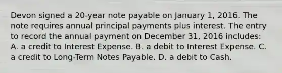 Devon signed a 20-year note payable on January 1, 2016. The note requires annual principal payments plus interest. The entry to record the annual payment on December 31, 2016 includes: A. a credit to Interest Expense. B. a debit to Interest Expense. C. a credit to Long-Term Notes Payable. D. a debit to Cash.