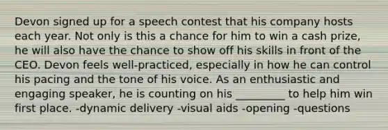 Devon signed up for a speech contest that his company hosts each year. Not only is this a chance for him to win a cash prize, he will also have the chance to show off his skills in front of the CEO. Devon feels well-practiced, especially in how he can control his pacing and the tone of his voice. As an enthusiastic and engaging speaker, he is counting on his _________ to help him win first place. -dynamic delivery -visual aids -opening -questions