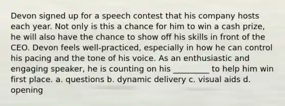 Devon signed up for a speech contest that his company hosts each year. Not only is this a chance for him to win a cash prize, he will also have the chance to show off his skills in front of the CEO. Devon feels well-practiced, especially in how he can control his pacing and the tone of his voice. As an enthusiastic and engaging speaker, he is counting on his _________ to help him win first place. a. questions b. dynamic delivery c. visual aids d. opening