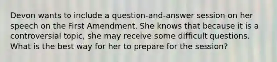 Devon wants to include a question-and-answer session on her speech on the First Amendment. She knows that because it is a controversial topic, she may receive some difficult questions. What is the best way for her to prepare for the session?