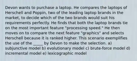 Devon wants to purchase a laptop. He compares the laptops of Herschell and Poppin, two of the leading laptop brands in the market, to decide which of the two brands would suit his requirements perfectly. He finds that both the laptop brands tie on the most important feature "processing speed." He then moves on to compare the next feature "graphics" and selects Herschell because it is ranked higher. This scenario exemplifies the use of the _____ by Devon to make the selection. a) subjunctive model b) evolutionary model c) brute-force model d) incremental model e) lexicographic model