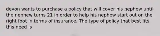 devon wants to purchase a policy that will cover his nephew until the nephew turns 21 in order to help his nephew start out on the right foot in terms of insurance. The type of policy that best fits this need is