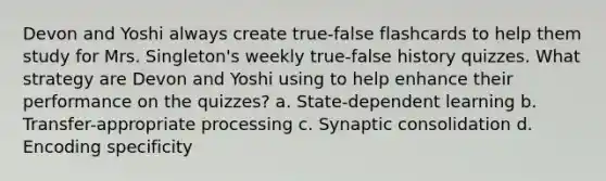 Devon and Yoshi always create true-false flashcards to help them study for Mrs. Singleton's weekly true-false history quizzes. What strategy are Devon and Yoshi using to help enhance their performance on the quizzes? a. State-dependent learning b. Transfer-appropriate processing c. Synaptic consolidation d. Encoding specificity