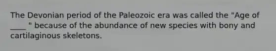 The Devonian period of the Paleozoic era was called the "Age of ____ " because of the abundance of new species with bony and cartilaginous skeletons.