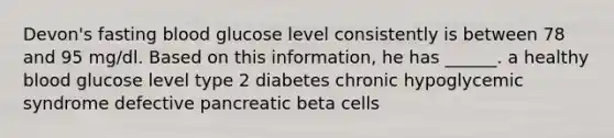 Devon's fasting blood glucose level consistently is between 78 and 95 mg/dl. Based on this information, he has ______. a healthy blood glucose level type 2 diabetes chronic hypoglycemic syndrome defective pancreatic beta cells