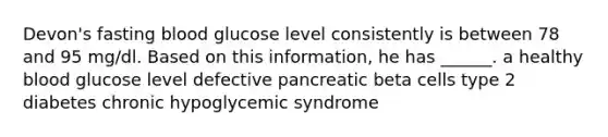 Devon's fasting blood glucose level consistently is between 78 and 95 mg/dl. Based on this information, he has ______. a healthy blood glucose level defective pancreatic beta cells type 2 diabetes chronic hypoglycemic syndrome