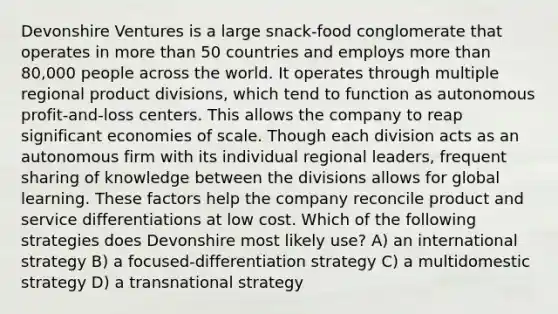 Devonshire Ventures is a large snack-food conglomerate that operates in more than 50 countries and employs more than 80,000 people across the world. It operates through multiple regional product divisions, which tend to function as autonomous profit-and-loss centers. This allows the company to reap significant economies of scale. Though each division acts as an autonomous firm with its individual regional leaders, frequent sharing of knowledge between the divisions allows for global learning. These factors help the company reconcile product and service differentiations at low cost. Which of the following strategies does Devonshire most likely use? A) an international strategy B) a focused-differentiation strategy C) a multidomestic strategy D) a transnational strategy