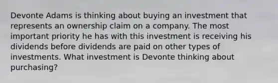 Devonte Adams is thinking about buying an investment that represents an ownership claim on a company. The most important priority he has with this investment is receiving his dividends before dividends are paid on other types of investments. What investment is Devonte thinking about purchasing?