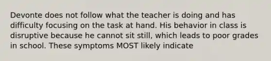 Devonte does not follow what the teacher is doing and has difficulty focusing on the task at hand. His behavior in class is disruptive because he cannot sit still, which leads to poor grades in school. These symptoms MOST likely indicate