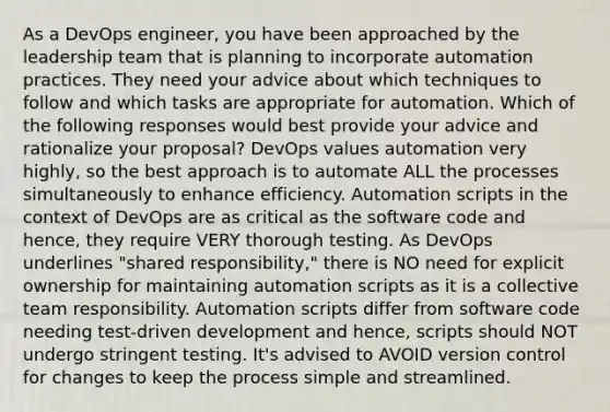 As a DevOps engineer, you have been approached by the leadership team that is planning to incorporate automation practices. They need your advice about which techniques to follow and which tasks are appropriate for automation. Which of the following responses would best provide your advice and rationalize your proposal? DevOps values automation very highly, so the best approach is to automate ALL the processes simultaneously to enhance efficiency. Automation scripts in the context of DevOps are as critical as the software code and hence, they require VERY thorough testing. As DevOps underlines "shared responsibility," there is NO need for explicit ownership for maintaining automation scripts as it is a collective team responsibility. Automation scripts differ from software code needing test-driven development and hence, scripts should NOT undergo stringent testing. It's advised to AVOID version control for changes to keep the process simple and streamlined.