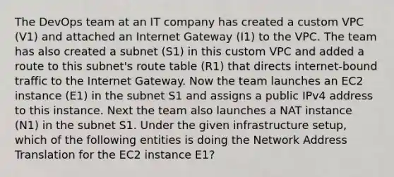 The DevOps team at an IT company has created a custom VPC (V1) and attached an Internet Gateway (I1) to the VPC. The team has also created a subnet (S1) in this custom VPC and added a route to this subnet's route table (R1) that directs internet-bound traffic to the Internet Gateway. Now the team launches an EC2 instance (E1) in the subnet S1 and assigns a public IPv4 address to this instance. Next the team also launches a NAT instance (N1) in the subnet S1. Under the given infrastructure setup, which of the following entities is doing the Network Address Translation for the EC2 instance E1?