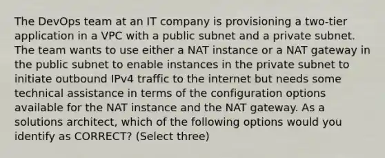 The DevOps team at an IT company is provisioning a two-tier application in a VPC with a public subnet and a private subnet. The team wants to use either a NAT instance or a NAT gateway in the public subnet to enable instances in the private subnet to initiate outbound IPv4 traffic to the internet but needs some technical assistance in terms of the configuration options available for the NAT instance and the NAT gateway. As a solutions architect, which of the following options would you identify as CORRECT? (Select three)