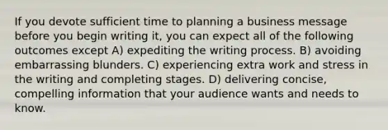 If you devote sufficient time to planning a business message before you begin writing it, you can expect all of the following outcomes except A) expediting the writing process. B) avoiding embarrassing blunders. C) experiencing extra work and stress in the writing and completing stages. D) delivering concise, compelling information that your audience wants and needs to know.