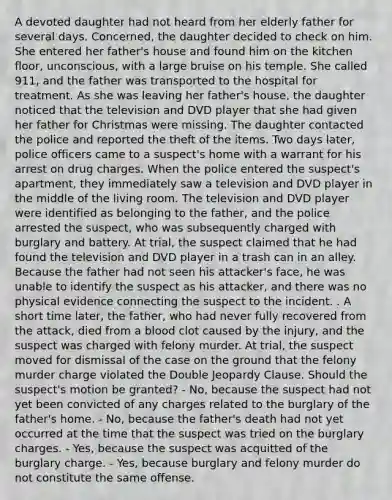 A devoted daughter had not heard from her elderly father for several days. Concerned, the daughter decided to check on him. She entered her father's house and found him on the kitchen floor, unconscious, with a large bruise on his temple. She called 911, and the father was transported to the hospital for treatment. As she was leaving her father's house, the daughter noticed that the television and DVD player that she had given her father for Christmas were missing. The daughter contacted the police and reported the theft of the items. Two days later, police officers came to a suspect's home with a warrant for his arrest on drug charges. When the police entered the suspect's apartment, they immediately saw a television and DVD player in the middle of the living room. The television and DVD player were identified as belonging to the father, and the police arrested the suspect, who was subsequently charged with burglary and battery. At trial, the suspect claimed that he had found the television and DVD player in a trash can in an alley. Because the father had not seen his attacker's face, he was unable to identify the suspect as his attacker, and there was no physical evidence connecting the suspect to the incident. . A short time later, the father, who had never fully recovered from the attack, died from a blood clot caused by the injury, and the suspect was charged with felony murder. At trial, the suspect moved for dismissal of the case on the ground that the felony murder charge violated the Double Jeopardy Clause. Should the suspect's motion be granted? - No, because the suspect had not yet been convicted of any charges related to the burglary of the father's home. - No, because the father's death had not yet occurred at the time that the suspect was tried on the burglary charges. - Yes, because the suspect was acquitted of the burglary charge. - Yes, because burglary and felony murder do not constitute the same offense.