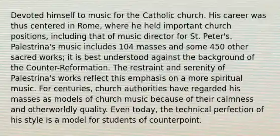 Devoted himself to music for the Catholic church. His career was thus centered in Rome, where he held important church positions, including that of music director for St. Peter's. Palestrina's music includes 104 masses and some 450 other sacred works; it is best understood against the background of the Counter-Reformation. The restraint and serenity of Palestrina's works reflect this emphasis on a more spiritual music. For centuries, church authorities have regarded his masses as models of church music because of their calmness and otherworldly quality. Even today, the technical perfection of his style is a model for students of counterpoint.