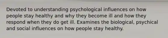 Devoted to understanding psychological influences on how people stay healthy and why they become ill and how they respond when they do get ill. Examines the biological, psychical and social influences on how people stay healthy.