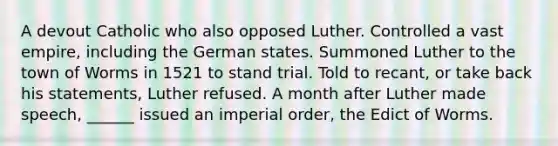 A devout Catholic who also opposed Luther. Controlled a vast empire, including the German states. Summoned Luther to the town of Worms in 1521 to stand trial. Told to recant, or take back his statements, Luther refused. A month after Luther made speech, ______ issued an imperial order, the Edict of Worms.