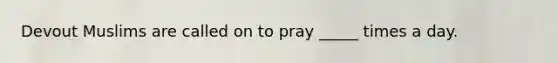 Devout Muslims are called on to pray _____ times a day.