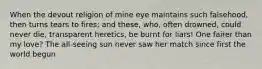 When the devout religion of mine eye maintains such falsehood, then turns tears to fires; and these, who, often drowned, could never die, transparent heretics, be burnt for liars! One fairer than my love? The all-seeing sun never saw her match since first the world begun