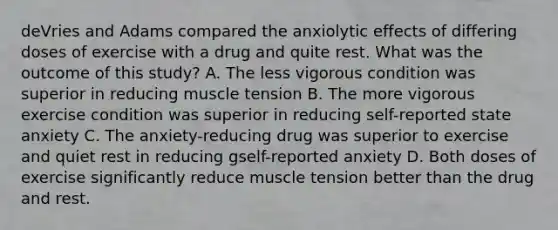 deVries and Adams compared the anxiolytic effects of differing doses of exercise with a drug and quite rest. What was the outcome of this study? A. The less vigorous condition was superior in reducing muscle tension B. The more vigorous exercise condition was superior in reducing self-reported state anxiety C. The anxiety-reducing drug was superior to exercise and quiet rest in reducing gself-reported anxiety D. Both doses of exercise significantly reduce muscle tension better than the drug and rest.