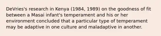 DeVries's research in Kenya (1984, 1989) on the goodness of fit between a Masai infant's temperament and his or her environment concluded that a particular type of temperament may be adaptive in one culture and maladaptive in another.